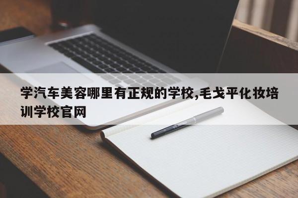 学汽车美容哪里有正规的学校,毛戈平化妆培训学校官网