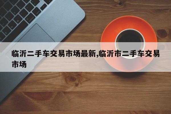 临沂二手车交易市场最新,临沂市二手车交易市场