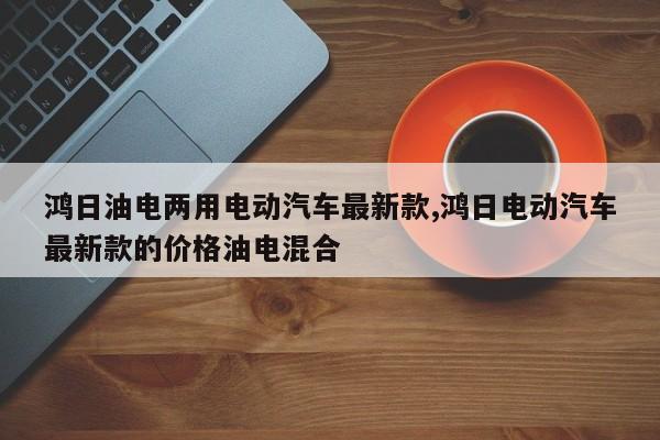 鸿日油电两用电动汽车最新款,鸿日电动汽车最新款的价格油电混合