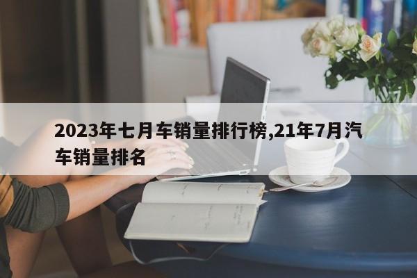 2023年七月车销量排行榜,21年7月汽车销量排名