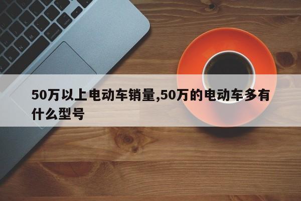 50万以上电动车销量,50万的电动车多有什么型号