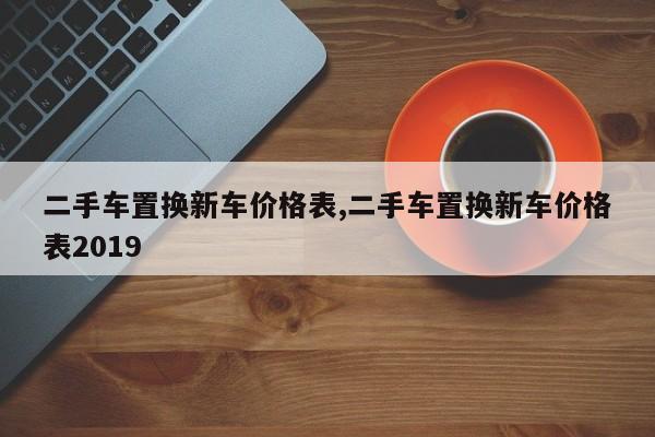 二手车置换新车价格表,二手车置换新车价格表2019