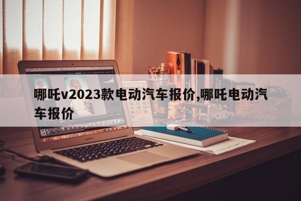 哪吒v2023款电动汽车报价,哪吒电动汽车报价