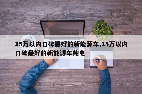 15万以内口碑最好的新能源车,15万以内口碑最好的新能源车纯电