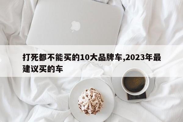 打死都不能买的10大品牌车,2023年最建议买的车