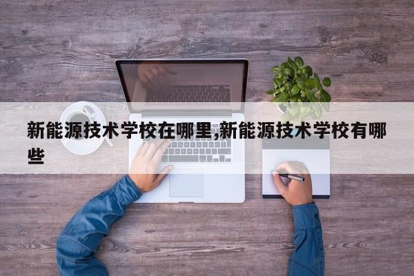 新能源技术学校在哪里,新能源技术学校有哪些