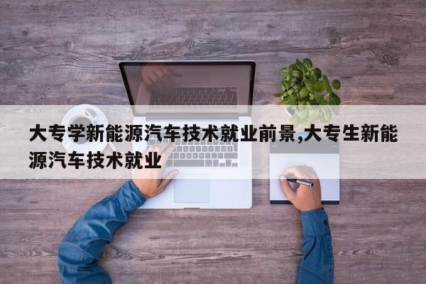 大专学新能源汽车技术就业前景,大专生新能源汽车技术就业