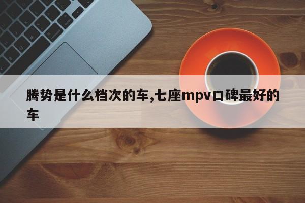 腾势是什么档次的车,七座mpv口碑最好的车