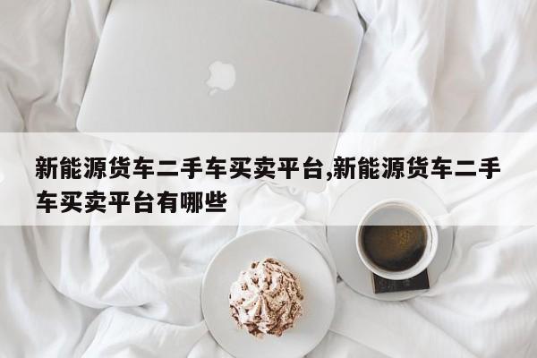新能源货车二手车买卖平台,新能源货车二手车买卖平台有哪些