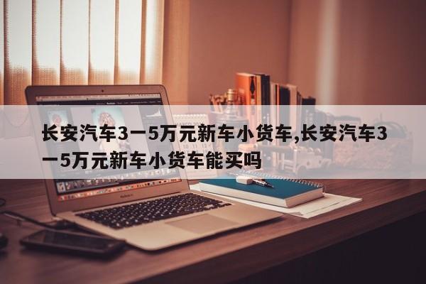 长安汽车3一5万元新车小货车,长安汽车3一5万元新车小货车能买吗