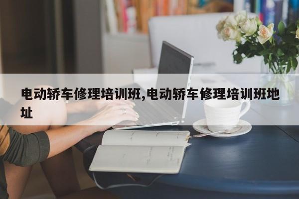 电动轿车修理培训班,电动轿车修理培训班地址