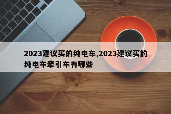 2023建议买的纯电车,2023建议买的纯电车牵引车有哪些