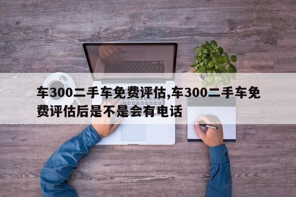 车300二手车免费评估,车300二手车免费评估后是不是会有电话