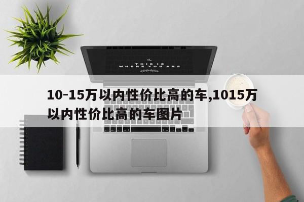 10-15万以内性价比高的车,1015万以内性价比高的车图片