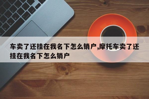 车卖了还挂在我名下怎么销户,摩托车卖了还挂在我名下怎么销户