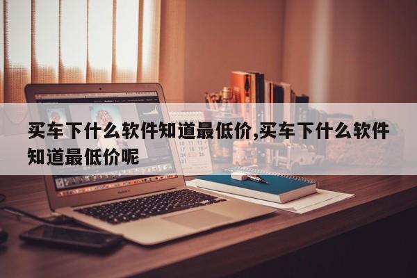 买车下什么软件知道最低价,买车下什么软件知道最低价呢