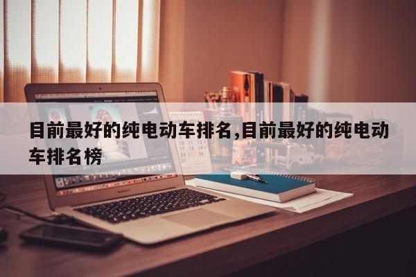 目前最好的纯电动车排名,目前最好的纯电动车排名榜
