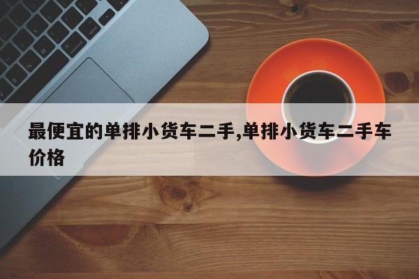 最便宜的单排小货车二手,单排小货车二手车价格