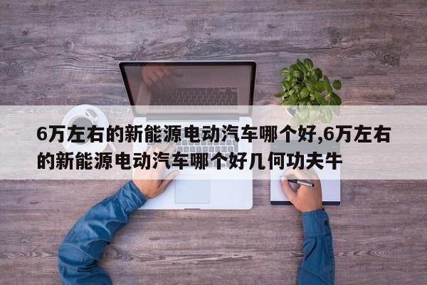 6万左右的新能源电动汽车哪个好,6万左右的新能源电动汽车哪个好几何功夫牛