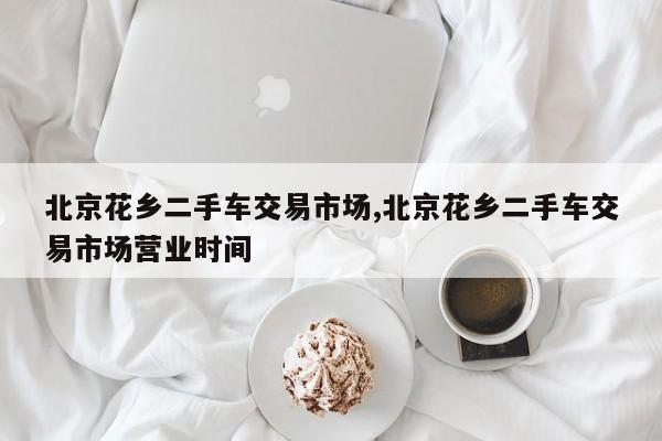 北京花乡二手车交易市场,北京花乡二手车交易市场营业时间