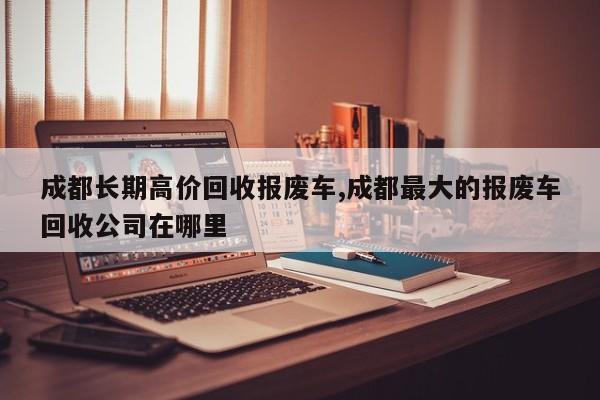 成都长期高价回收报废车,成都最大的报废车回收公司在哪里