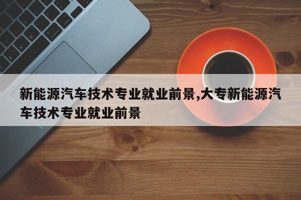 新能源汽车技术专业就业前景,大专新能源汽车技术专业就业前景