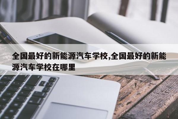 全国最好的新能源汽车学校,全国最好的新能源汽车学校在哪里