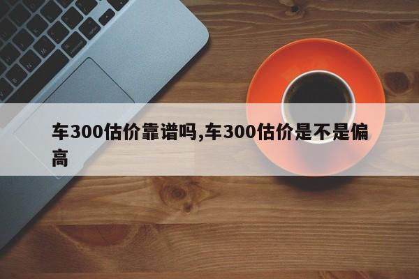 车300估价靠谱吗,车300估价是不是偏高