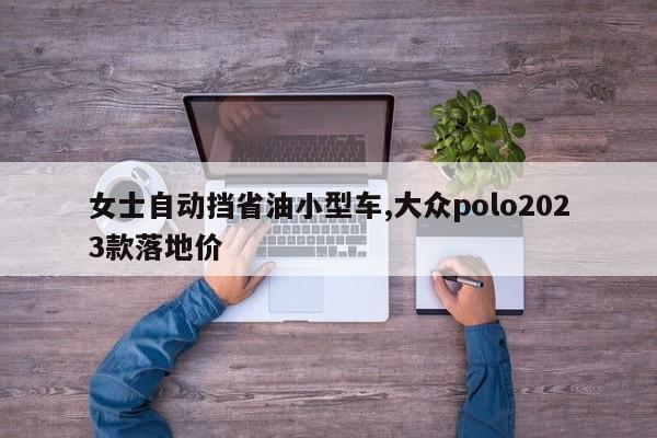 女士自动挡省油小型车,大众polo2023款落地价