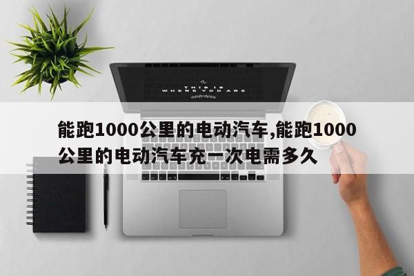 能跑1000公里的电动汽车,能跑1000公里的电动汽车充一次电需多久