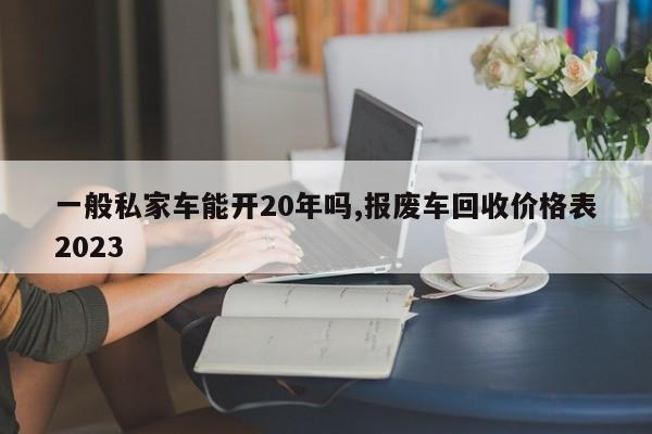 一般私家车能开20年吗,报废车回收价格表2023