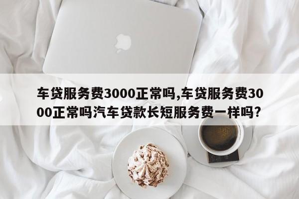 车贷服务费3000正常吗,车贷服务费3000正常吗汽车贷款长短服务费一样吗?