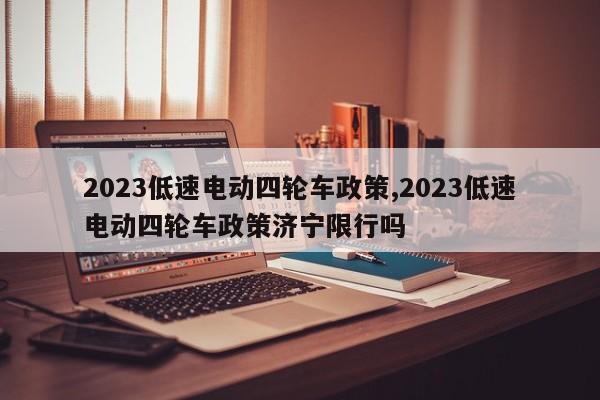 2023低速电动四轮车政策,2023低速电动四轮车政策济宁限行吗