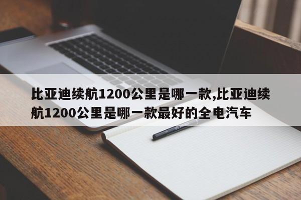 比亚迪续航1200公里是哪一款,比亚迪续航1200公里是哪一款最好的全电汽车