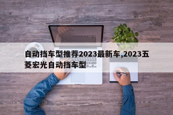 自动挡车型推荐2023最新车,2023五菱宏光自动挡车型