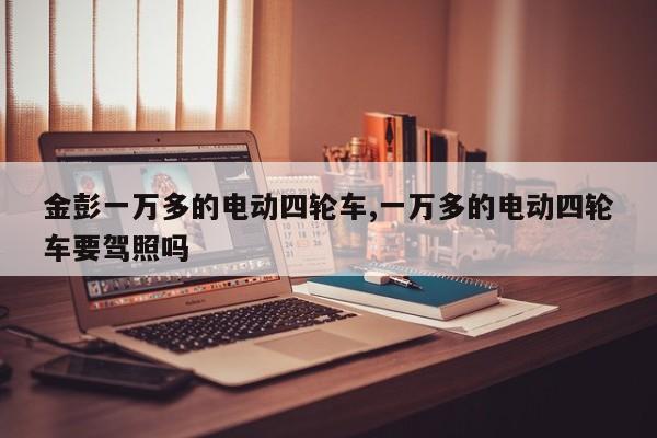 金彭一万多的电动四轮车,一万多的电动四轮车要驾照吗