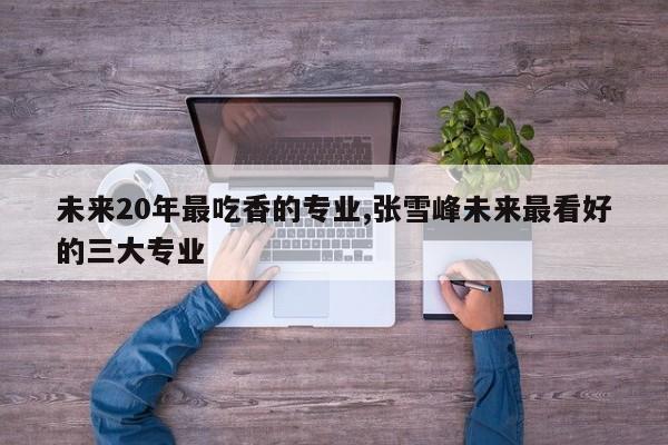 未来20年最吃香的专业,张雪峰未来最看好的三大专业