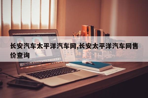 长安汽车太平洋汽车网,长安太平洋汽车网售价查询