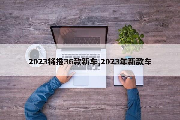 2023将推36款新车,2023年新款车