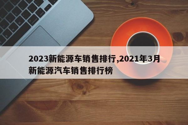 2023新能源车销售排行,2021年3月新能源汽车销售排行榜