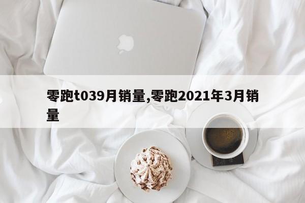 零跑t039月销量,零跑2021年3月销量