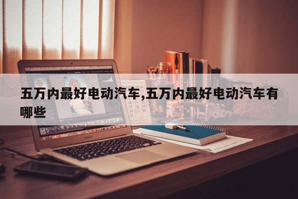 五万内最好电动汽车,五万内最好电动汽车有哪些