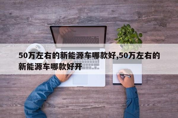 50万左右的新能源车哪款好,50万左右的新能源车哪款好开