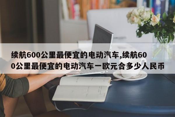 续航600公里最便宜的电动汽车,续航600公里最便宜的电动汽车一欧元合多少人民币