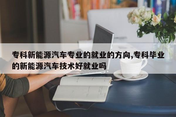 专科新能源汽车专业的就业的方向,专科毕业的新能源汽车技术好就业吗