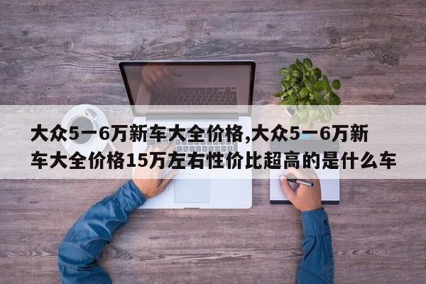 大众5一6万新车大全价格,大众5一6万新车大全价格15万左右性价比超高的是什么车