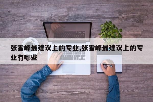 张雪峰最建议上的专业,张雪峰最建议上的专业有哪些
