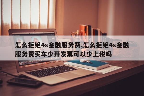 怎么拒绝4s金融服务费,怎么拒绝4s金融服务费买车少开发票可以少上税吗