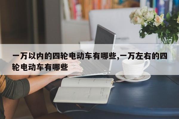 一万以内的四轮电动车有哪些,一万左右的四轮电动车有哪些
