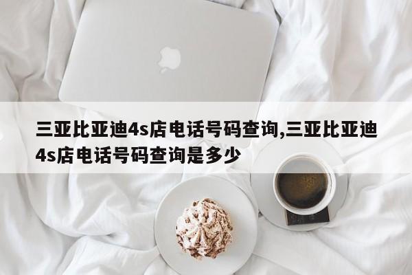 三亚比亚迪4s店电话号码查询,三亚比亚迪4s店电话号码查询是多少